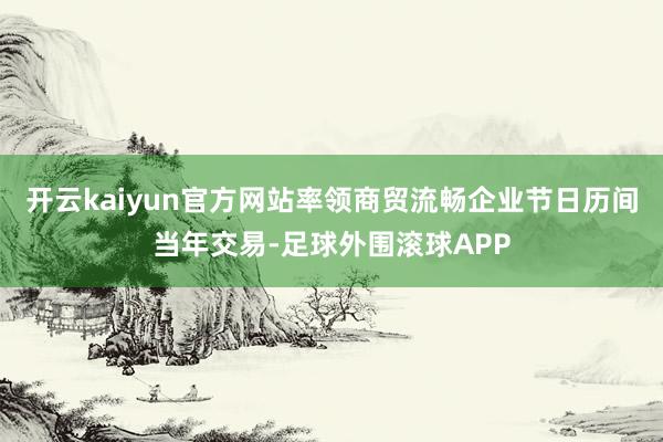 开云kaiyun官方网站率领商贸流畅企业节日历间当年交易-足球外围滚球APP