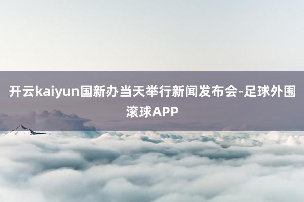 开云kaiyun国新办当天举行新闻发布会-足球外围滚球APP
