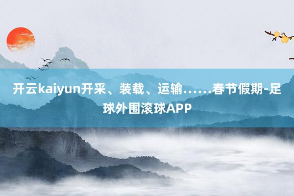 开云kaiyun开采、装载、运输……春节假期-足球外围滚球APP