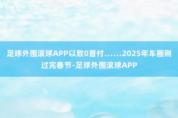 足球外围滚球APP以致0首付……2025年车圈刚过完春节-足球外围滚球APP