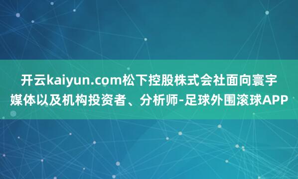 开云kaiyun.com松下控股株式会社面向寰宇媒体以及机构投资者、分析师-足球外围滚球APP