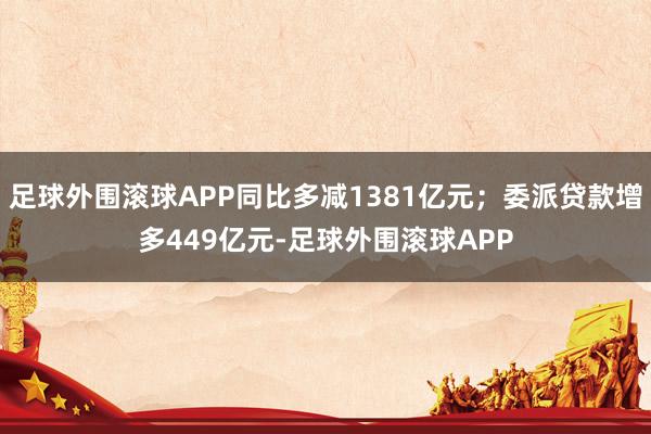 足球外围滚球APP同比多减1381亿元;委派贷款增多449亿元-足球外围滚球APP