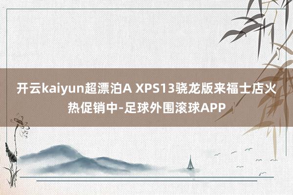 开云kaiyun超漂泊A XPS13骁龙版来福士店火热促销中-足球外围滚球APP