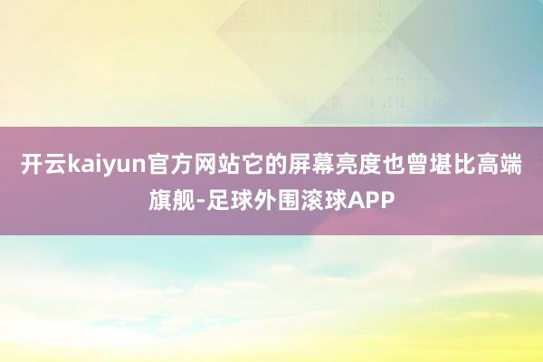 开云kaiyun官方网站它的屏幕亮度也曾堪比高端旗舰-足球外围滚球APP