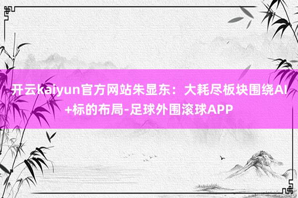 开云kaiyun官方网站朱显东：大耗尽板块围绕AI+标的布局-足球外围滚球APP