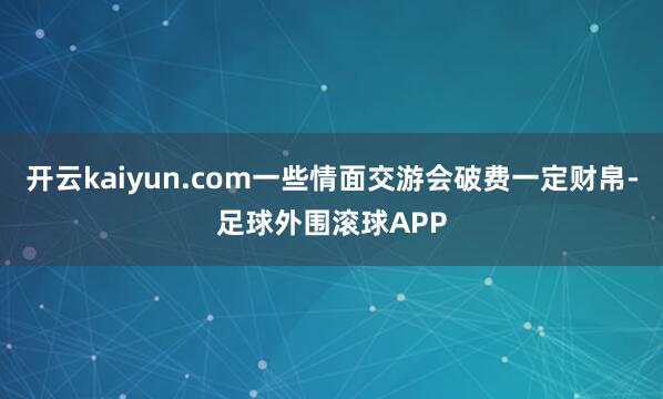 开云kaiyun.com一些情面交游会破费一定财帛-足球外围滚球APP