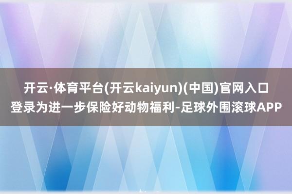 开云·体育平台(开云kaiyun)(中国)官网入口登录为进一步保险好动物福利-足球外围滚球APP