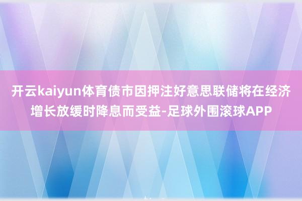 开云kaiyun体育债市因押注好意思联储将在经济增长放缓时降息而受益-足球外围滚球APP