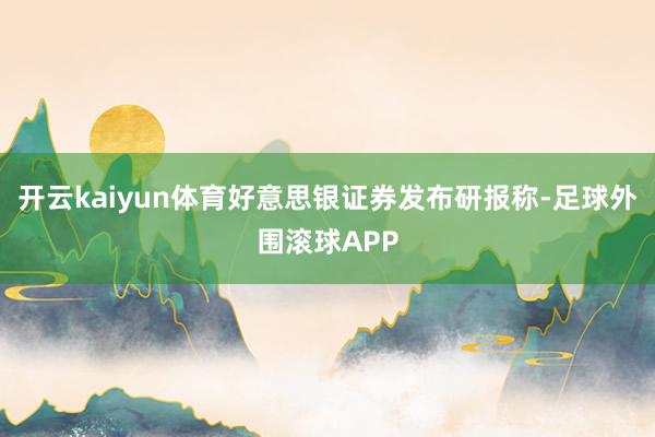 开云kaiyun体育好意思银证券发布研报称-足球外围滚球APP