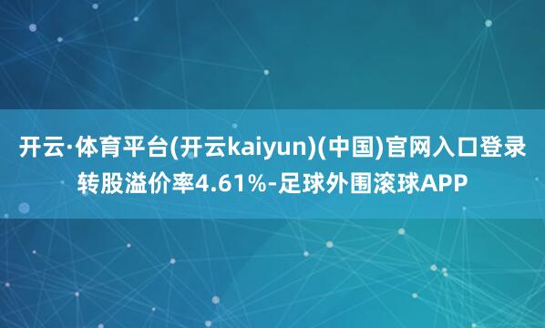 开云·体育平台(开云kaiyun)(中国)官网入口登录转股溢价率4.61%-足球外围滚球APP