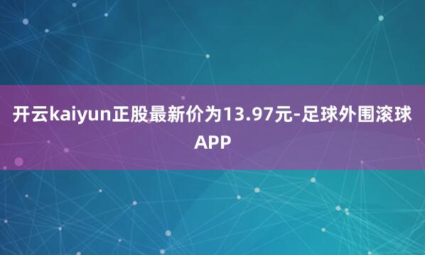 开云kaiyun正股最新价为13.97元-足球外围滚球APP