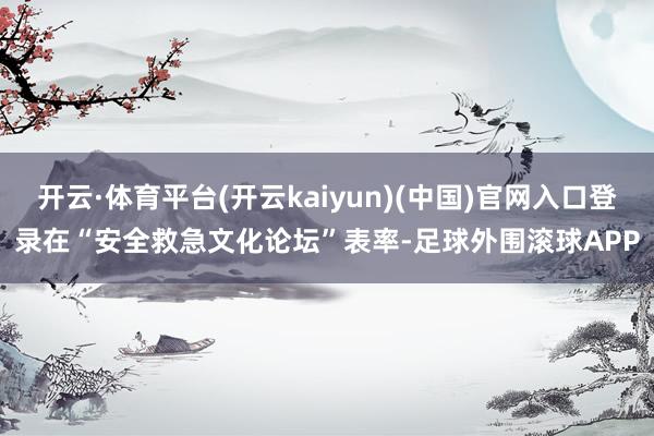 开云·体育平台(开云kaiyun)(中国)官网入口登录　　在“安全救急文化论坛”表率-足球外围滚球APP