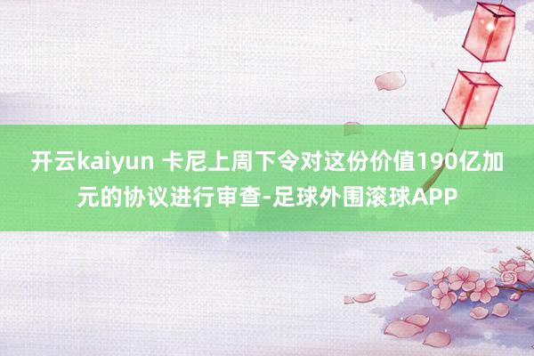 开云kaiyun 卡尼上周下令对这份价值190亿加元的协议进行审查-足球外围滚球APP