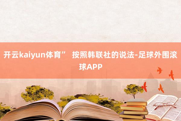开云kaiyun体育”  按照韩联社的说法-足球外围滚球APP