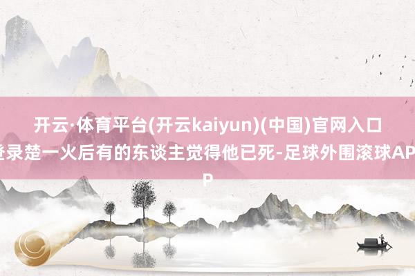 开云·体育平台(开云kaiyun)(中国)官网入口登录楚一火后有的东谈主觉得他已死-足球外围滚球APP