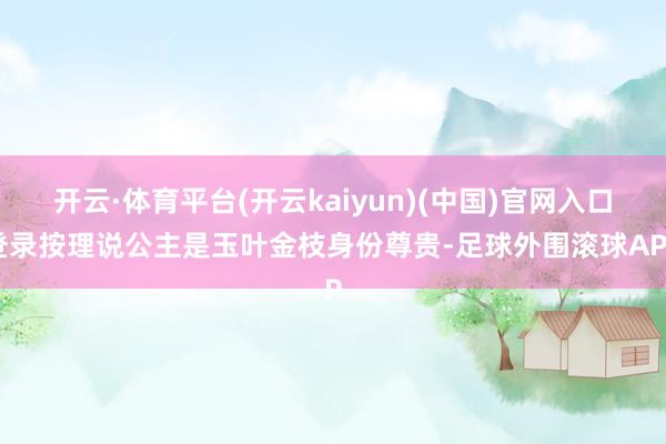 开云·体育平台(开云kaiyun)(中国)官网入口登录按理说公主是玉叶金枝身份尊贵-足球外围滚球APP