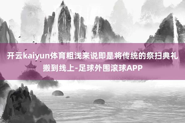 开云kaiyun体育粗浅来说即是将传统的祭扫典礼搬到线上-足球外围滚球APP