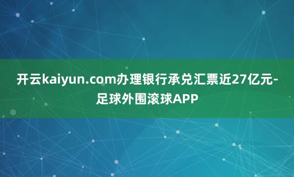 开云kaiyun.com办理银行承兑汇票近27亿元-足球外围滚球APP