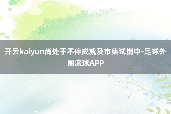 开云kaiyun尚处于不停成就及市集试销中-足球外围滚球APP