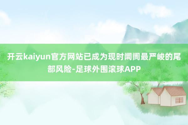 开云kaiyun官方网站已成为现时阛阓最严峻的尾部风险-足球外围滚球APP