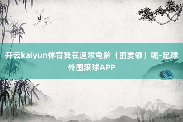 开云kaiyun体育我在追求龟龄（的要领）呢-足球外围滚球APP