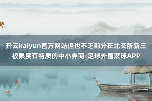 开云kaiyun官方网站但也不乏部分在北交所新三板限度有特质的中小券商-足球外围滚球APP