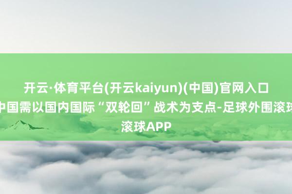 开云·体育平台(开云kaiyun)(中国)官网入口登录中国需以国内国际“双轮回”战术为支点-足球外围滚球APP