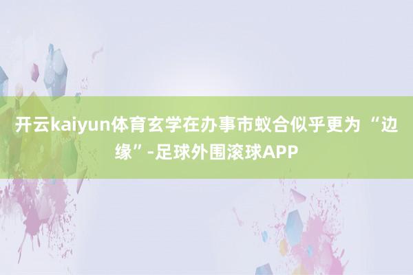 开云kaiyun体育玄学在办事市蚁合似乎更为 “边缘”-足球外围滚球APP