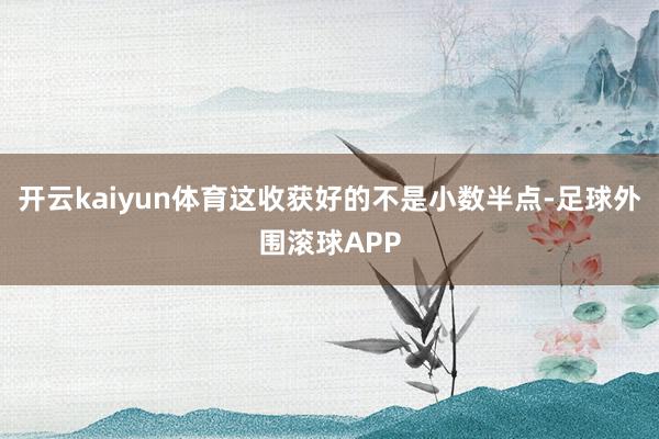 开云kaiyun体育这收获好的不是小数半点-足球外围滚球APP