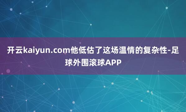 开云kaiyun.com他低估了这场温情的复杂性-足球外围滚球APP