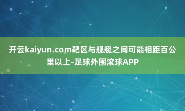 开云kaiyun.com靶区与舰艇之间可能相距百公里以上-足球外围滚球APP