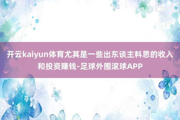 开云kaiyun体育尤其是一些出东谈主料思的收入和投资赚钱-足球外围滚球APP