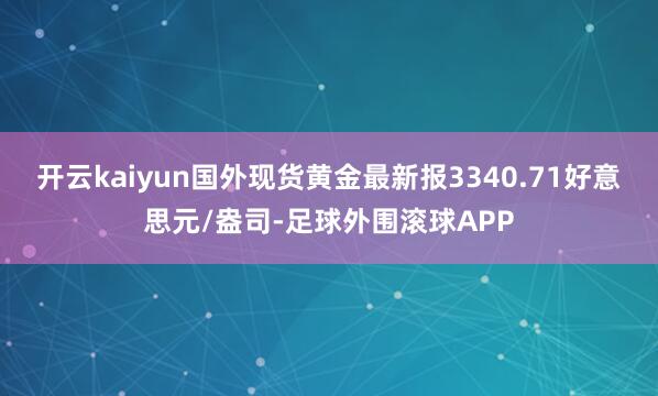 开云kaiyun国外现货黄金最新报3340.71好意思元/盎司-足球外围滚球APP