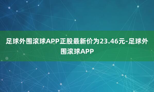 足球外围滚球APP正股最新价为23.46元-足球外围滚球APP