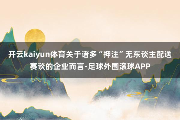 开云kaiyun体育关于诸多“押注”无东谈主配送赛谈的企业而言-足球外围滚球APP