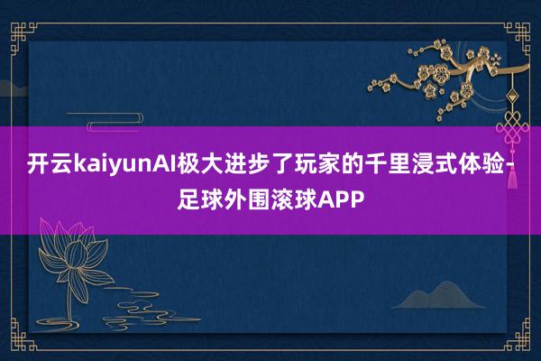 开云kaiyunAI极大进步了玩家的千里浸式体验-足球外围滚球APP