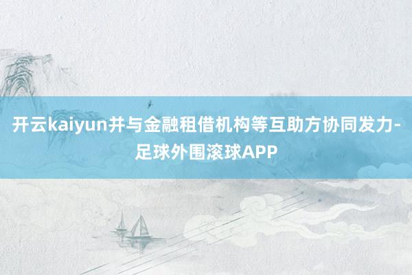 开云kaiyun并与金融租借机构等互助方协同发力-足球外围滚球APP