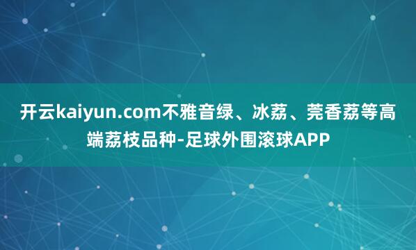 开云kaiyun.com不雅音绿、冰荔、莞香荔等高端荔枝品种-足球外围滚球APP