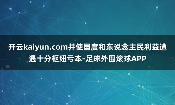 开云kaiyun.com并使国度和东说念主民利益遭遇十分枢纽亏本-足球外围滚球APP