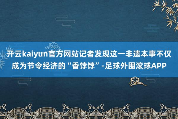 开云kaiyun官方网站记者发现这一非遗本事不仅成为节令经济的“香饽饽”-足球外围滚球APP