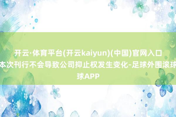 开云·体育平台(开云kaiyun)(中国)官网入口登录本次刊行不会导致公司抑止权发生变化-足球外围滚球APP