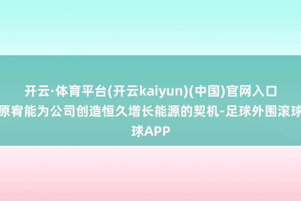 开云·体育平台(开云kaiyun)(中国)官网入口登录原宥能为公司创造恒久增长能源的契机-足球外围滚球APP