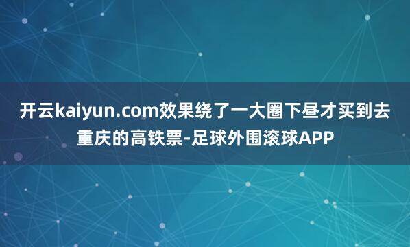 开云kaiyun.com效果绕了一大圈下昼才买到去重庆的高铁票-足球外围滚球APP