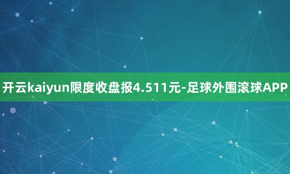 开云kaiyun限度收盘报4.511元-足球外围滚球APP