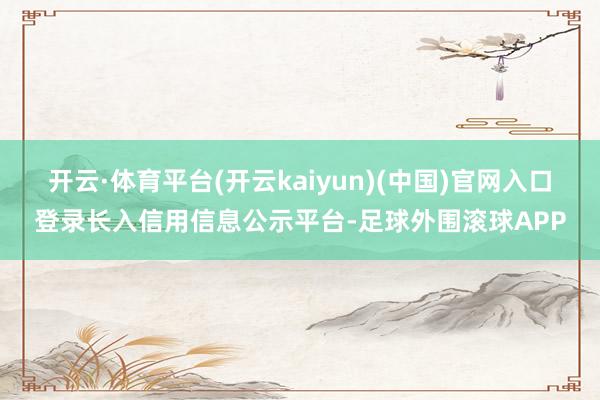 开云·体育平台(开云kaiyun)(中国)官网入口登录长入信用信息公示平台-足球外围滚球APP
