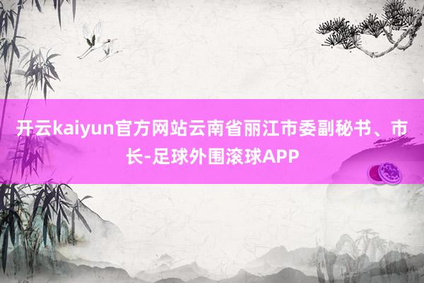 开云kaiyun官方网站云南省丽江市委副秘书、市长-足球外围滚球APP