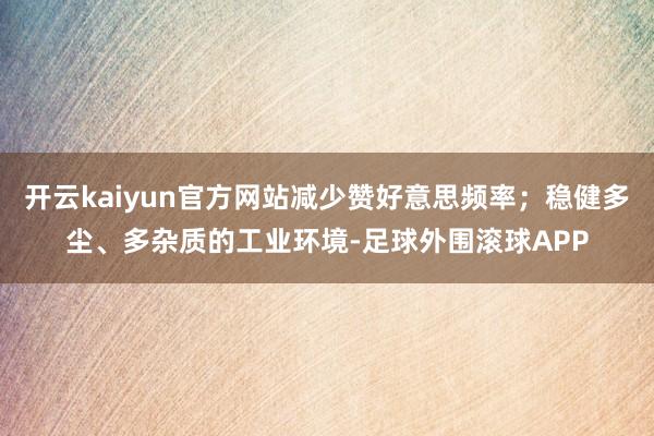 开云kaiyun官方网站减少赞好意思频率；稳健多尘、多杂质的工业环境-足球外围滚球APP