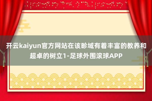 开云kaiyun官方网站在该畛域有着丰富的教养和超卓的树立1-足球外围滚球APP