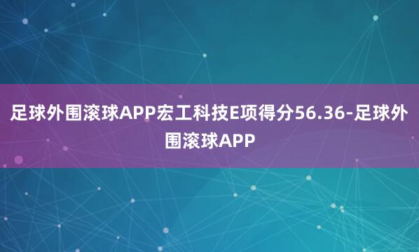足球外围滚球APP宏工科技E项得分56.36-足球外围滚球APP