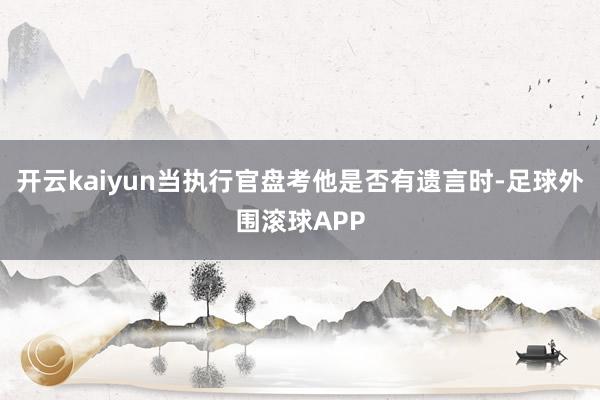 开云kaiyun当执行官盘考他是否有遗言时-足球外围滚球APP